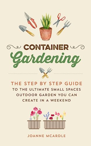 Container Gardening:: The Step by Step Guide to the Ultimate Small Spaces, Outdoor Garden you can Create in a Weekend