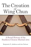 Creation of Wing Chun, The: A Social History of the Southern Chinese Martial Arts