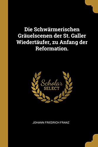 Die Schwärmerischen Gräuelscenen der St. Galler Wiedertäufer, zu Anfang der Reformation. (German Edition)
