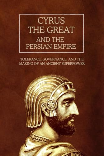 Cyrus The Great And The Persian Empire: Tolerance, Governance, And The Making Of An Ancient Superpower (The Persian Empire: Legacy Of Power And Govern