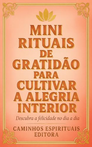 Mini rituais de gratidão para cultivar a alegria interior: Pequenos hábitos diários para aumentar a felicidade, o bem-estar emocional e a paz interior