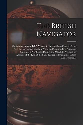 The British Navigator [microform]: Containing Captain Ellis's Voyage to the Northern Frozen Ocean: Also the Voyages of Captain Wood and Commodore ... an Account of the Loss of the Saint...