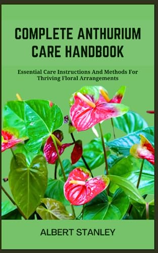 COMPLETE ANTHURIUM CARE HANDBOOK: Essential Care Instructions And Methods For Thriving Floral Arrangements