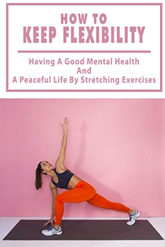 How To Keep Flexibility: Having A Good Mental Health And A Peaceful Life By Stretching Exercises: Flexibility