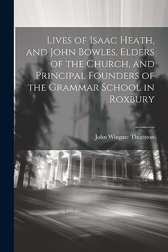 Lives of Isaac Heath, and John Bowles, Elders of the Church, and Principal Founders of the Grammar School in Roxbury
