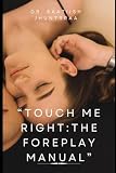 TOUCH ME RIGHT: THE FOREPLAY MANUAL: Unlocking the Secrets of Pleasure , One Touch at a Time