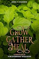 Grow, Gather, Heal: Lemon Balm For Everyday Wellness: A Deep Dive Into The Herb's History, Traditional Uses, Medicinal Benefits, Remedies, Recipes and Growing Your own B0CW98ZPLL Book Cover