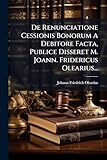 De Renunciatione Cessionis Bonorum A Debitore Facta, Publice Disseret M. Joann. Fridericus Olearius... (Latin Edition)