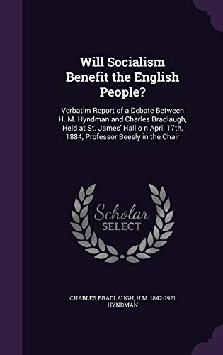 Will Socialism Benefit the English People?: Verbatim Report of a Debate Between H. M. Hyndman and Charles Bradlaugh, Held at St. James' Hall o n April 17th, 1884, Professor Beesly in the Chair
