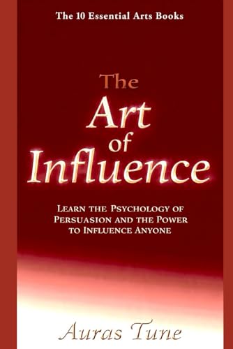 The Art Of Influence: Learn The Psychology Of Persuasion And The Power To Influence Anyone (The 10 Essential Arts)