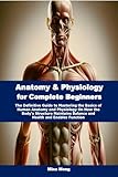 Anatomy & Physiology for Complete Beginners: The Definitive Guide to Mastering the Basics of Human Anatomy and Physiology On How the Body's Structure Maintains Balance and Health and Enables Function