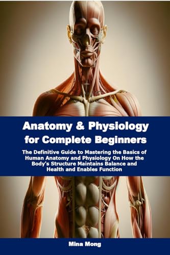 Anatomy & Physiology for Complete Beginners: The Definitive Guide to Mastering the Basics of Human Anatomy and Physiology On How the Body's Structure Maintains Balance and Health and Enables Function
