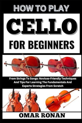 How to play cello for beginners: From Strings To Songs: Novices-Friendly Techniques And Tips For Learning The Fundamentals And Experts Strategies From Scratch