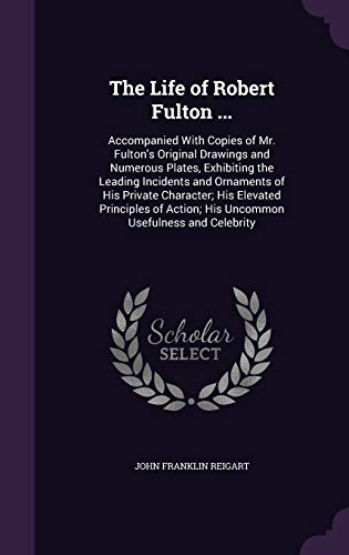 The Life of Robert Fulton ...: Accompanied With Copies of Mr. Fulton's Original Drawings and Numerous Plates, Exhibiting the Leading Incidents and ... Action; His Uncommon Usefulness and Celebrity