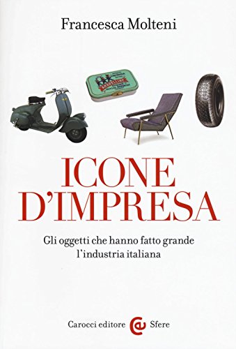 Icone d'impresa. Gli oggetti che hanno fatto grande l'industria italiana. Ediz. a color