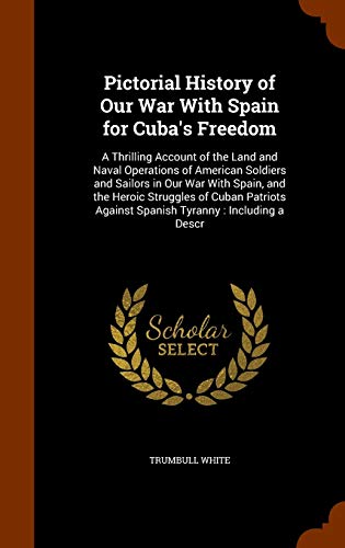 Pictorial History of Our War With Spain for Cuba's Freedom: A Thrilling Account of the Land and Naval Operations of American Soldiers and Sailors in ... Against Spanish Tyranny: Including a Descr