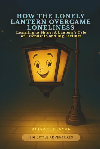How the Lonely Lantern Overcame Loneliness: Learning to Shine: A Lanternfs Tale of Friendship and Big Feelings