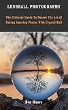 LENSBALL PHOTOGRAPHY: The Ultimate Guide To Master The Art Of Taking Amazing Photos With Crystal Ball