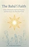 The Baháʼí Faith: Unity of Humanity Spiritual Progress and the Future of a Peaceful World: A Respectful and Comprehensive Study of Beliefs History Culture ... Contributions (Living Religions Book 10)