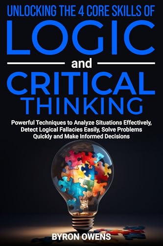 Unlocking The 4 Core Skills of Logic and Critical Thinking: Powerful Techniques to Analyze Situations Effectively, Detect Logical Fallacies Easily, Solve Problems Quickly and Make Informed Decisions