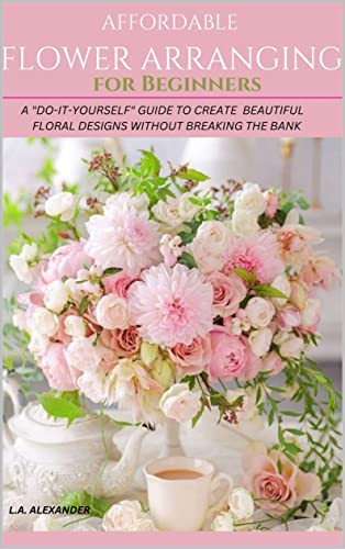 AFFORDABLE FLOWER ARRANGING FOR BEGINNERS: A "DO-IT-YOURSELF" GUIDE TO CREATE BEAUTIFUL FLORAL DESIGNS WITHOUT BREAKING THE BANK