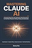 Mastering Claude AI: A Practical Deep Dive into Anthropic's Most Powerful AI for Real Work, Deep Research, Complex Writing, Coding, and Automation in 2026