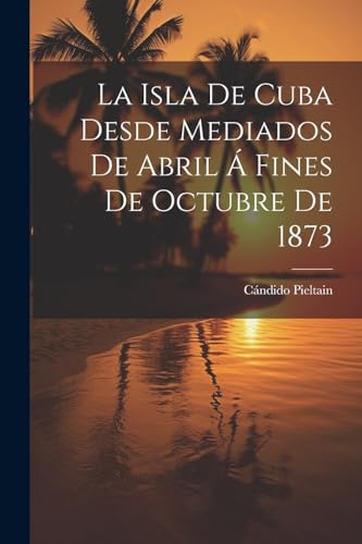 La Isla De Cuba Desde Mediados De Abril Á Fines De Octubre De 1873 (Spanish Edition)