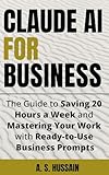 CLAUDE AI FOR BUSINESS: The Guide to Saving 20 Hours a Week and Mastering Your Work with Ready-to-Use Business Prompts
