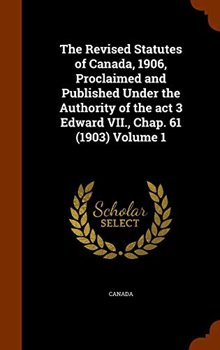 The Revised Statutes of Canada, 1906, Proclaimed and Published Under the Authority of the act 3 Edward VII., Chap. 61 (1903) Volume 1