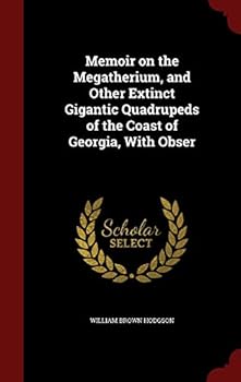 Memoir on the Megatherium, and Other Extinct Gigantic Quadrupeds of the Coast of Georgia, With Obser
