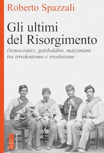 Gli Ultimi Del Risorgimento. Democratici, Garibaldini, Mazziniani Tra Irredentismo E Rivoluzione