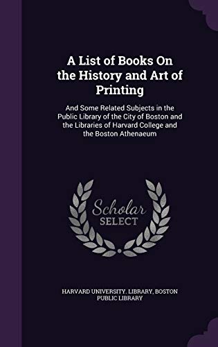 A List of Books On the History and Art of Printing: And Some Related Subjects in the Public Library of the City of Boston and the Libraries of Harvard College and the Boston Athenaeum