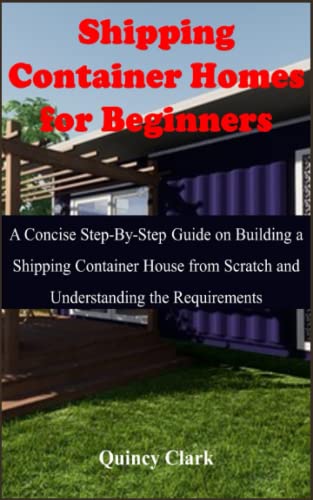 Shipping Container Homes for Beginners: A Concise Step-By-Step Guide on Building a Shipping Container House from Scratch and Understanding the Requirements