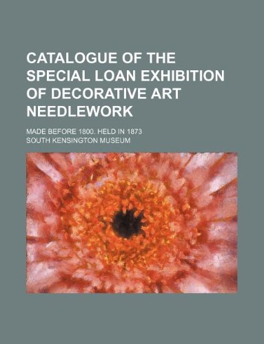 Catalogue of the Special Loan Exhibition of Decorative Art Needlework; Made Before 1800. Held in 1873