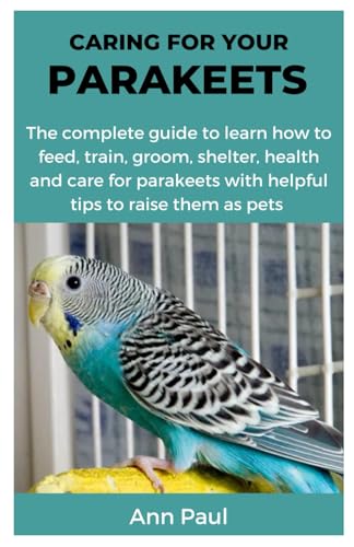 CARING FOR YOUR PARAKEETS: The complete guide to learn how to feed, train, groom, shelter, health and care for parakeets with helpful tips to raise them as pets