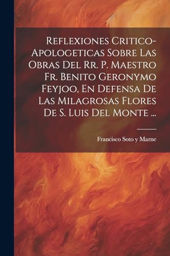 Reflexiones Critico-apologeticas Sobre Las Obras Del Rr. P. Maestro Fr. Benito Geronymo Feyjoo, En Defensa De Las Milagrosas Flores De S. Luis Del Monte ... (Spanish Edition)