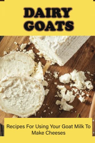 Dairy Goats: Recipes For Using Your Goat Milk To Make Cheeses