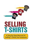  Selling T-Shirts: A Step By Step Manual On Selling T-Shirts Via Facebook (English Edition)