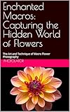 Enchanted Macros: Capturing the Hidden World of Flowers: The Art and Technique of Macro Flower Photography (Macro Photography Guide)
