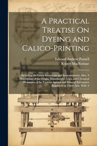 A Practical Treatise On Dyeing and Calico-Printing; Including the Latest Inventions and Improvements; Also, A Description of the Origin, Manufacture, ... Substances Employed in These Arts. With A