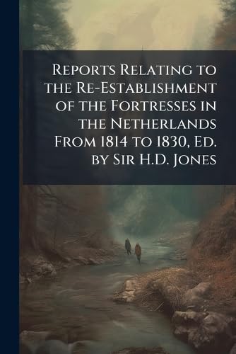 Reports Relating to the Re-Establishment of the Fortresses in the Netherlands From 1814 to 1830, Ed. by Sir H.D. Jones