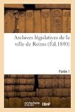  Archives législatives de la ville de Reims. Partie 1 : collection de pièces inédites pouvant servir: à l\'histoire des institutions dans l\'intérieur de la cité
