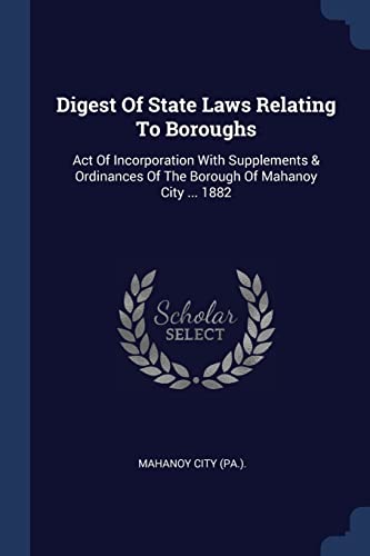 Digest Of State Laws Relating To Boroughs: Act Of Incorporation With Supplements & Ordinances Of The Borough Of Mahanoy City ... 1882