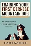 Training Your First Bernese Mountain Dog: A Beginner’s Guide To Raising A Well-Behaved Dog From Puppyhood To Adulthood