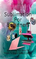 Sublimation For Beginners: Everything You Need To Know To Begin Subliminating B0DFRHPNT8 Book Cover