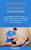 Uneven Hips Treatment For Novices: The Complete Guide On How To Conquer Uneven Hip, Fix Imbalance Muscles And Strategies To Stay Free From Pains