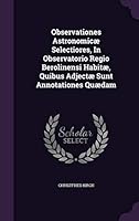 Observationes Astronomicæ Selectiores, In Observatorio Regio Berolinensi Habitæ, Quibus Adjectæ Sunt Annotationes Quædam... 1342596404 Book Cover