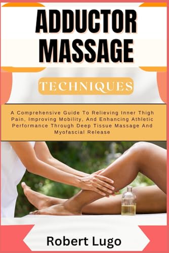 ADDUCTOR MASSAGE TECHNIQUES: A Comprehensive Guide To Relieving Inner Thigh Pain, Improving Mobility, And Enhancing Athletic Performance Through Deep Tissue Massage And Myofascial Release