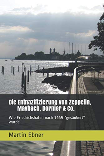 Die Entnazifizierung von Zeppelin, Maybach, Dornier & Co.: Wie Friedrichshafen nach 1945 "gesäubert" wurde (German Edition)