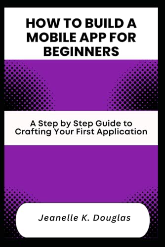 HOW TO BUILD A MOBILE APP FOR BEGINNERS: A Step by Step Guide to Crafting Your First Application